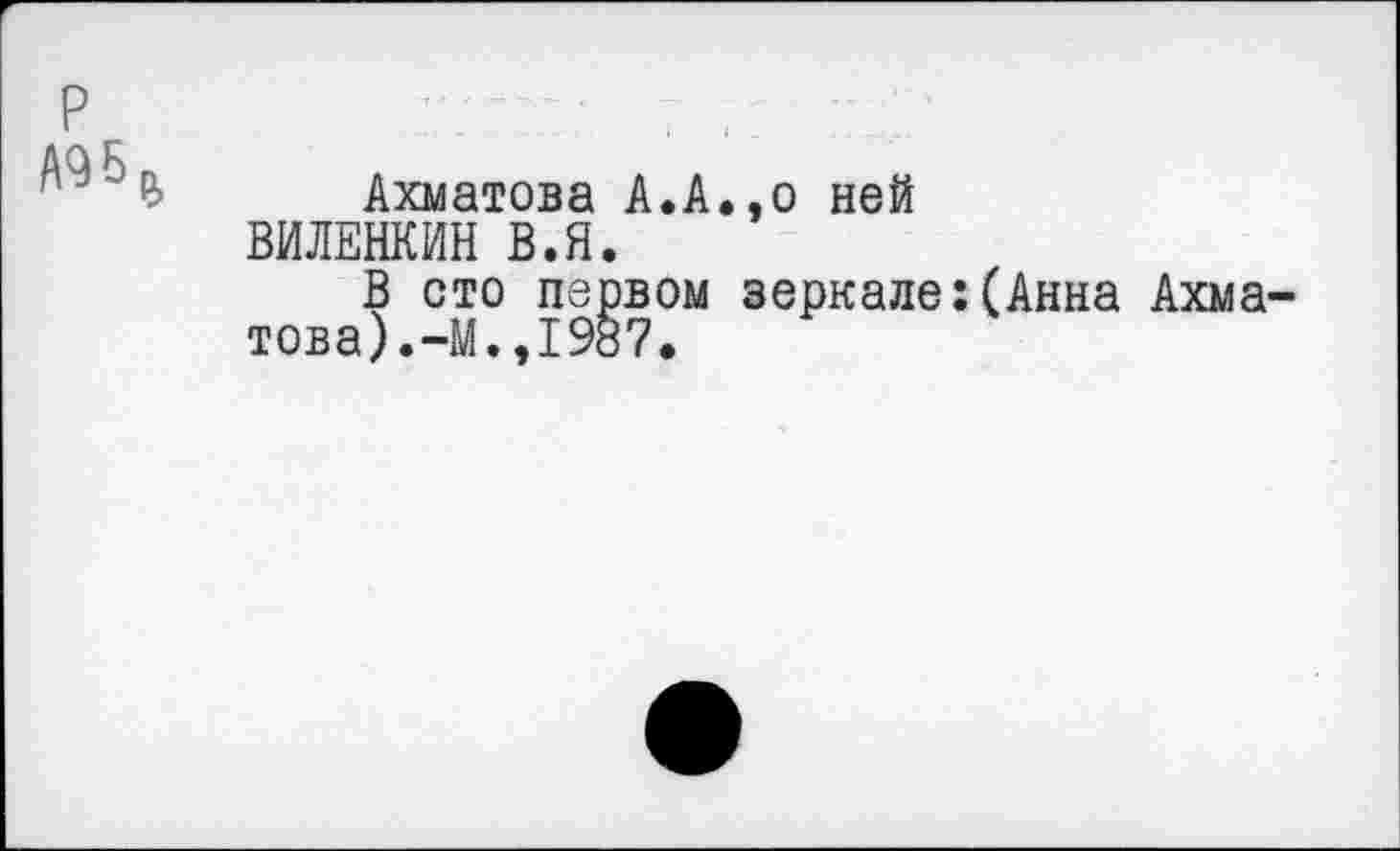 ﻿№ Ъ Ахматова А.А.,о ней ВИЛЕНКИН В.Я.
В сто первом зеркале:(Анна Ахматова). -М.,1987.